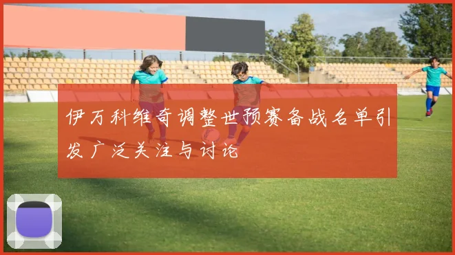 伊万科维奇调整世预赛备战名单引发广泛关注与讨论