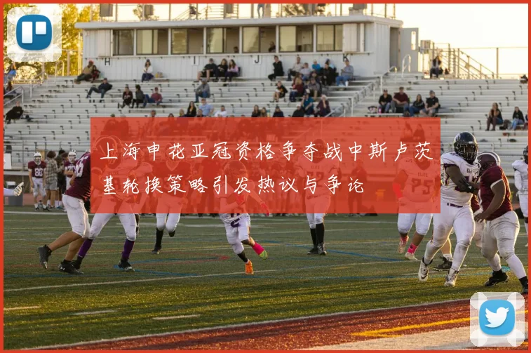 上海申花亚冠资格争夺战中斯卢茨基轮换策略引发热议与争论