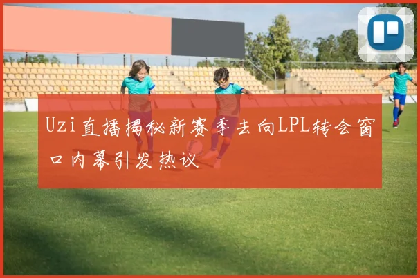Uzi直播揭秘新赛季去向LPL转会窗口内幕引发热议