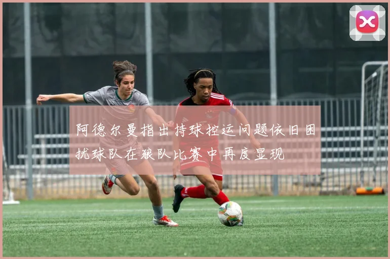 阿德尔曼指出持球控运问题依旧困扰球队在狼队比赛中再度显现