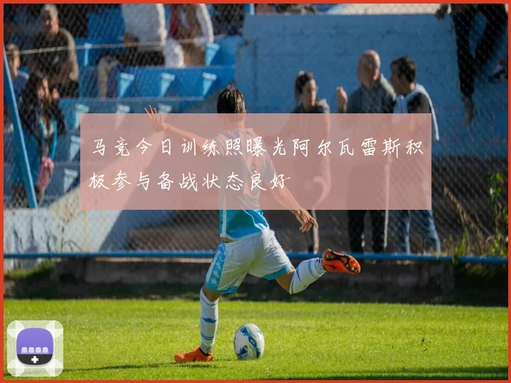 马竞今日训练照曝光阿尔瓦雷斯积极参与备战状态良好