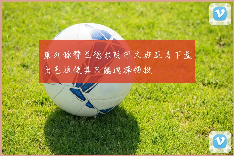康利称赞兰德尔防守文班亚马下盘出色迫使其只能选择强投