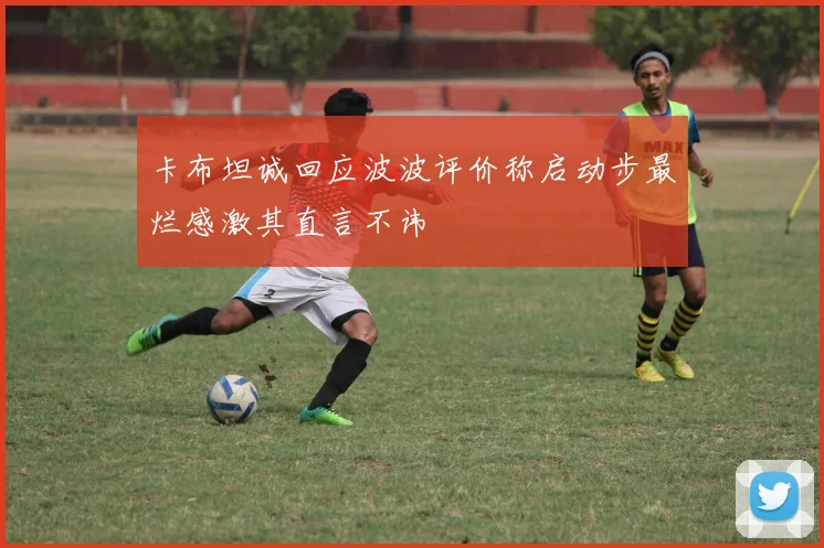 卡布坦诚回应波波评价称启动步最烂感激其直言不讳