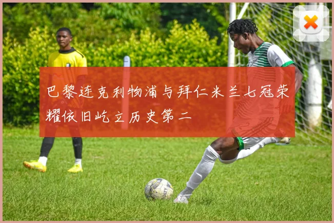 巴黎连克利物浦与拜仁米兰七冠荣耀依旧屹立历史第二