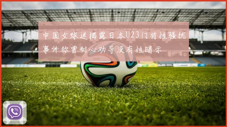 中国女球迷揭露日本U23门将性骚扰事件称曾耐心劝导没有性暗示