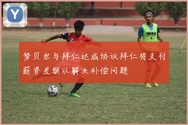 努贝尔与拜仁达成协议拜仁将支付薪资差额以解决补偿问题