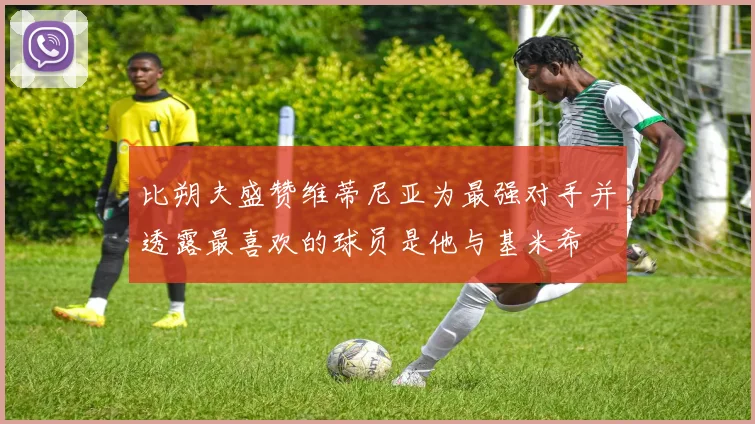 比朔夫盛赞维蒂尼亚为最强对手并透露最喜欢的球员是他与基米希
