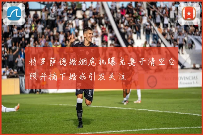 特罗萨德婚姻危机曝光妻子清空合照并摘下婚戒引发关注