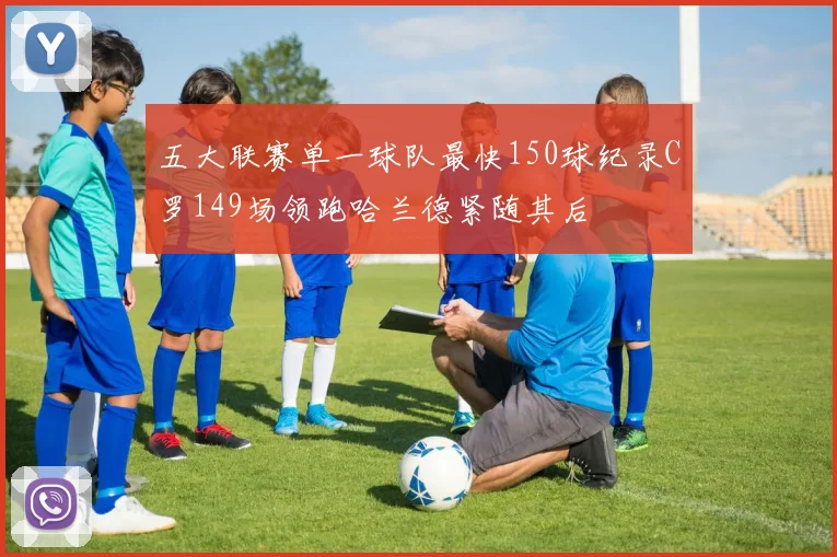 五大联赛单一球队最快150球纪录C罗149场领跑哈兰德紧随其后