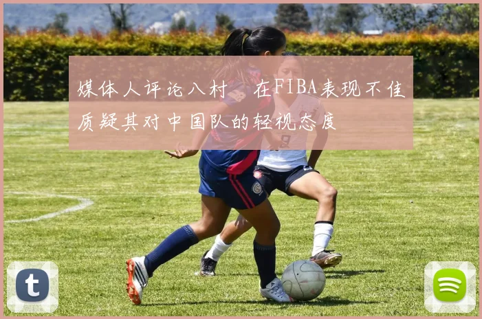 媒体人评论八村塁在FIBA表现不佳质疑其对中国队的轻视态度