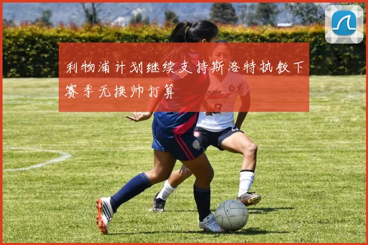 利物浦计划继续支持斯洛特执教下赛季无换帅打算