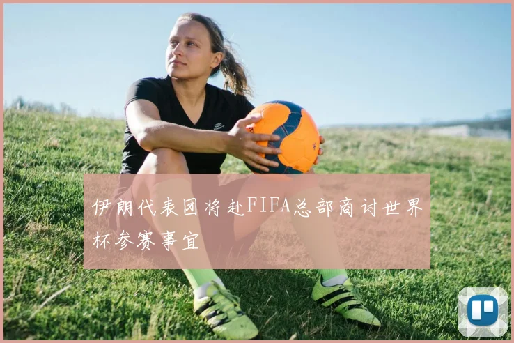 伊朗代表团将赴FIFA总部商讨世界杯参赛事宜