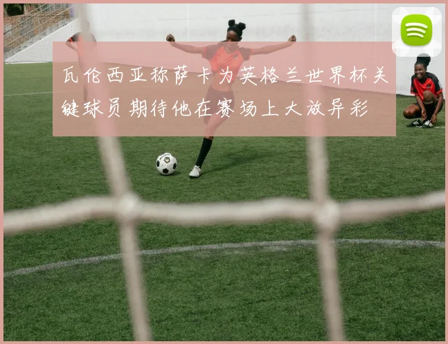 瓦伦西亚称萨卡为英格兰世界杯关键球员期待他在赛场上大放异彩