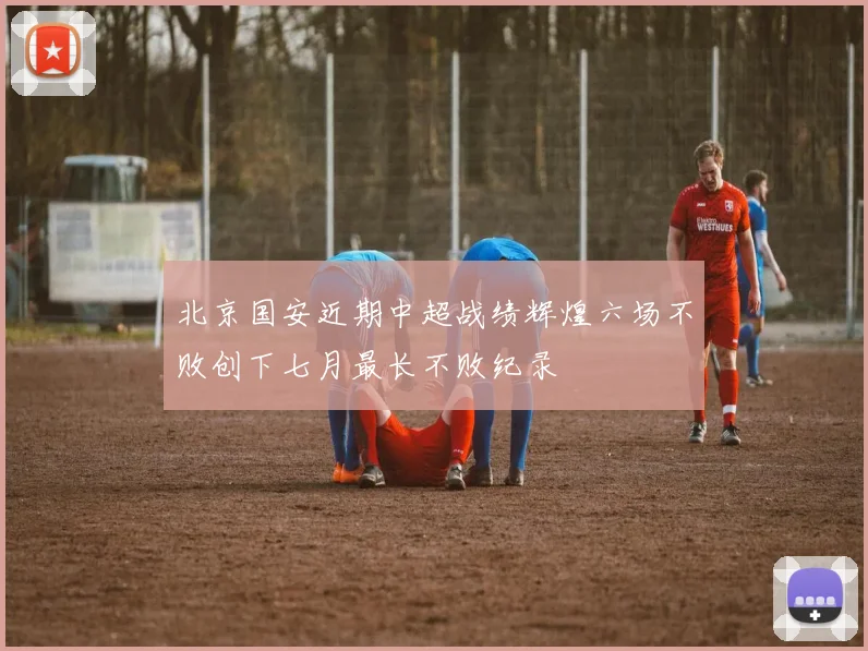 北京国安近期中超战绩辉煌六场不败创下七月最长不败纪录