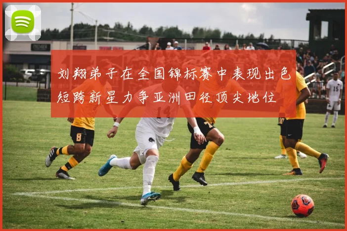 刘翔弟子在全国锦标赛中表现出色短跨新星力争亚洲田径顶尖地位
