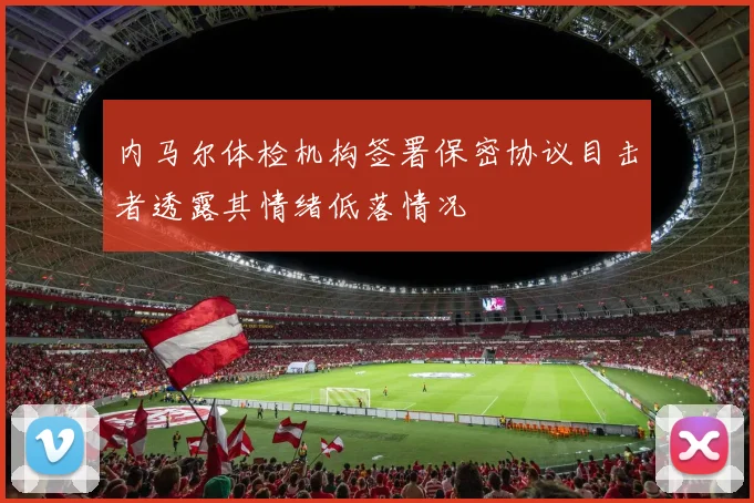 内马尔体检机构签署保密协议目击者透露其情绪低落情况