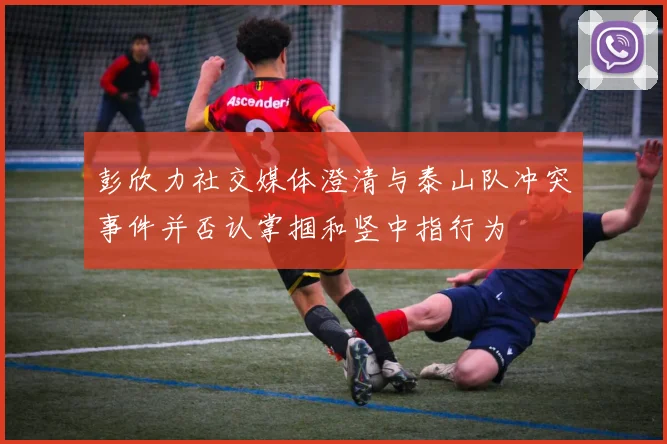 彭欣力社交媒体澄清与泰山队冲突事件并否认掌掴和竖中指行为