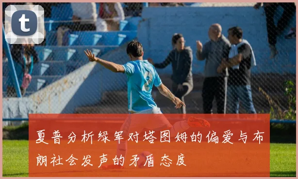 夏普分析绿军对塔图姆的偏爱与布朗社会发声的矛盾态度