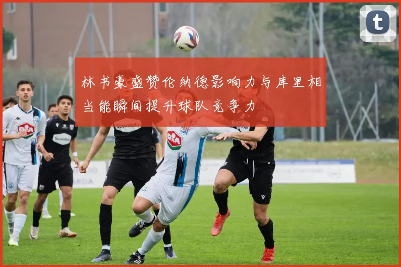林书豪盛赞伦纳德影响力与库里相当能瞬间提升球队竞争力
